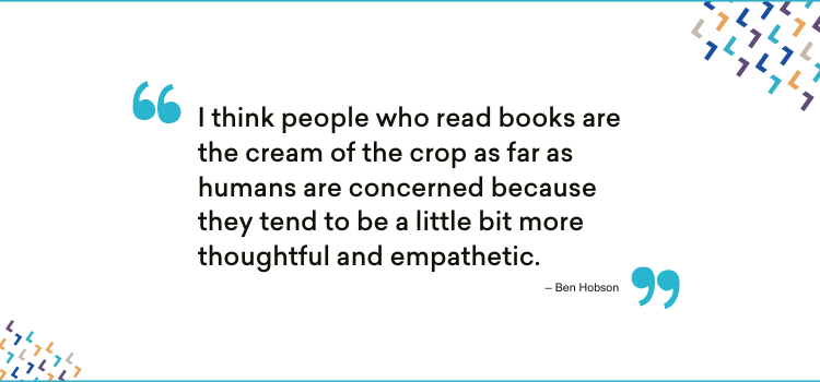 A quote attributed to Ben Hobson: I think people who read books are the cream of the crop as far as humans are concerned because they tend to be a little bit more thoughtful and empathetic.