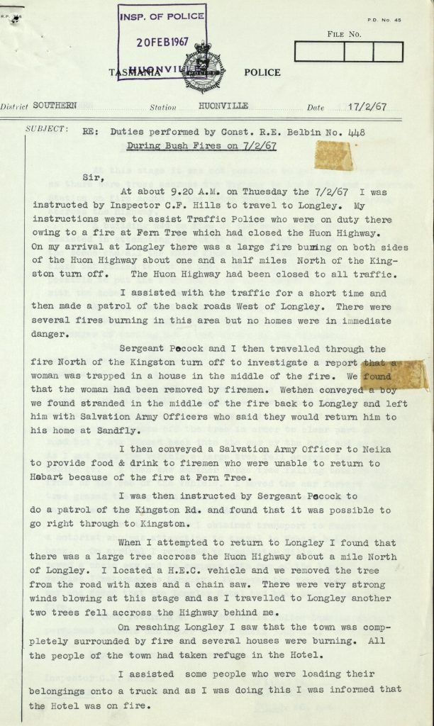 Part of a police report. Text on the page reads: “District Southern. Station Houonvill. Date 17/2/67. Subject Re: Duties performed by constable R.E. Belbin No. 448. During bushfires on 7/2/67. Sir, At about 9.20 A.M on Tuesday the 7/2/67 I was instructed by inspector C.F. Hills to travel to Longley. My instructions were to assist Traffic Police who were on duty there owing to a fire at Fern Tree which had closed the Huon Highway. On my arrival at Longley there was a large fire burning on both sides of the Huon Highway about one and a half miles North of the Kingston turn off. The Huon Highway had been closed to all traffic. I assisted with the traffic for a short time and then made a patrol of the back roads West of Longley. There were several fires burning in this area but no homes were in immediate danger. Sergeant Pocock and I then travelled through the fire North of the Kingston turn off to investigate a report that a woman was trapped in a house in the middle of the fire. We found that the woman had been removed by firemen. Wethen conveyed a boy we found stranded in the middle of the fire back to Longley and left him with Salvation Army Officers who said they would return him to his home at Sandfly. I then conveyed a Salvation Army Officer to Neika to provide food and drink to firemen who were unable to return to Hobart because of the fire at Fern Tree. I was then instructed by Sergeant Pocock to do a patrol of the Kingston Road and found that it was possible to go right through Kingston. When I attempted to return to Longley I found that there was a large tree across the Huon Highway about a mile North of Longley. I Located a H.E.C vehicle and we removed the tree from the road with axes and a chain saw. There were very strong winds blowing at this stage and as I travelled to Longley another two trees fell across the Highway behind me. On reaching Longley I saw that the town was completely surrounded by fire and several houses were burning. All the people of the town had taken refuge in the Hotel. I assisted some people who were loading their belonging onto a truck and as I was doing this I was informed that the hotel was on fire.”