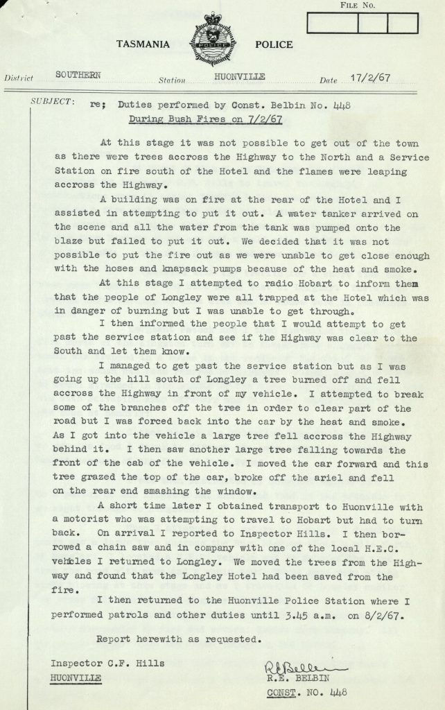 Part of a police report. Text on the page reads: “District Southern. Station Houonvill. Date 17/2/67. Subject Re: Duties performed by constable R.E. Belbin No. 448. During bushfires on 7/2/67. At this stage it was not possible to get out of the town as there were trees across the Highway to the North and a Service Station on fire south of the Hotel and the flames were leaping across the Highway. A building was on fire at the rear of the Hotel and I assisted in attempting to put it out. A water tanker arrived on the scene and all the water from the tank was pumped onto the blaze but failed to put it out. We decided that it was not possible to put the fire out as we were unable to get close enough with the hoses and knapsack pumps because of the heat and smoke. At this stage I attempted to radio Hobart to inform them that the people of Longley were all trapped at the Hotel which was in danger of burning but I was unable to get through. I then informed the people that I would attempt to get pas the services station and see if the highway was clear to the South and let them know. I managed to get pas the services station but as I was going up the hill south of Longley a tree burned off and fell across the highway in front of my vehicle. I attempted to break some of the branches off the tree in order to clear part of the road but I was forced back into the car by the heat and smoke. As I got into the vehicle a large tree fell across the highway behind it. I then saw another large tree falling towards the front of the cab of the vehicle. I moved the car forward and this tree grazed the top of the car, broke off the ariel and fell on the rear end smashing the window. A short time later I obtained transport to Huonville with a motorist who was attempting to travel to Hobart but had to turn back. On arrival I reported to Inspector Hills. I then borrowed a chain saw and in company with one of the local H.E.C vehicles I returned to Longley. We moved the trees from the Highway and found that the Longley hotel had been saved from the fire. I then returned to the Huonville Police Station where I performed patrols and other duties until 3.45 A.M. on 8/2/67. Report herewith as requested. Inspector C.F. Hills Huonville”