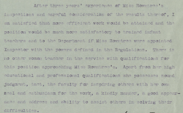 Text on paper. Text reads:" After three years’ experience of miss Rowntree’s inspections and careful consideration of the results thereof, I am satisfied that more efficient work would be attained and the position would be much more satisfactory to trained infant teachers and to the department if Miss Rowntree were appointed inspector with the powers defined in the regulations. There is no other woman teacher in the service with qualifications for this position approaching Miss Rowntree’s. Apart from her high educational and professional qualifications she possesses sound judgement, tact, the faculty for inspiring others with her own zeal and enthusiasm for the work, a kindly manner, a good  appearance and address and ability to assist others in solving their difficulties.”