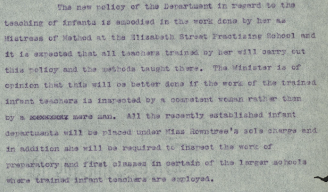 Text on paper. Text reads: "The new policy of the department in regard t the teaching of infants is embodied in the work done by her as mistress of method at the Elizabeth Street practicing and it is expected that all teachers trained by her will carry out this policy and the methods taught there, the minister is of opinion that this will be better done if the work of the trained infant teachers is inspired by a competent woman  rather than by a xxxxxxxx mere man. All the recently established infant departments will be placed under Miss Rowntree’s sole charge and in addition she will be required to inspect the work of preparatory and first classes in certain of the larger schools where trained infant teachers are employed.”