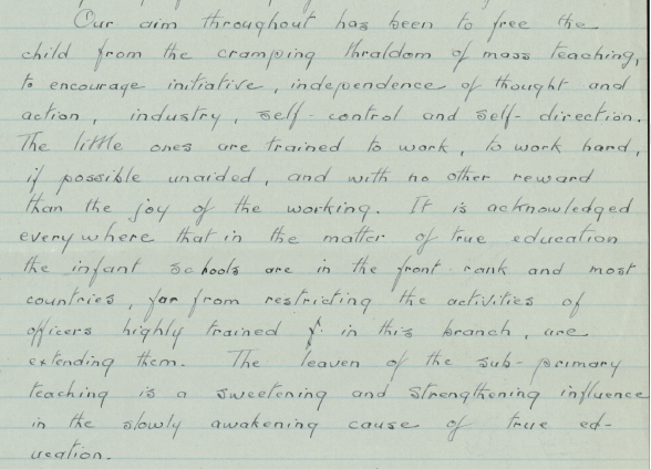 Part of a handwritten letter. Text reads: "Our aim throughout has been to free the child from the cramping thraldom of mass teaching, to encourage initiative, independence of thought and action, industry self-control and self-direction. The little ones are trained to work, to work hard if possible unaided, and with no other reward than the joy of the working. It is acknowledged everywhere that in the matter of true education the infant schools are in the front rank and most countries, far from restriction the activities of officers highly trained in this branch , are  extending them. The leaven of the sub-primary teaching is a sweetening and strengthening influence in the slowly awakening cause of true education.”