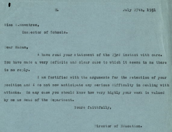 A printed letter from the director of education. the text reads :" Miss A. Rowntree, Inspector of schools.
Dear madam, I have read your statement of the 23rd instant with care. You have made a very definite and clear case to which it seems to me there is no reply. I am fortified with the arguments for the retention of your position and I do not now anticipate and serious difficulty in dealing with attacks. In any case you should know how very highly your work is valued by me as Head of the Department .”
