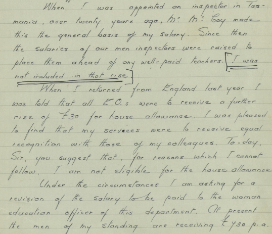 Part of a handwritten letter. The text reads:” When I was appointed on inspector in Tasmania, over twenty years ago, Mr McCoy made this the general basis of my salary. Since then, the salaries of our men inspectors were raised to place them ahead of any well-paid teachers [I was not included in that rise] When I returned from England last year, I was told that all E.O’s were to receive a further rise of 30 pounds for house allowance. I was pleased to find that my services were to receive equal recognition with those of my colleagues. To-day Sir you suggest that, for reasons which I cannot follow, I am not eligible for the house allowance. Under the circumstances I am asking for a revision of the salary to be paid to the woman education officer of this department. At present the men of my standing are receiving 430 Pounds p. a”