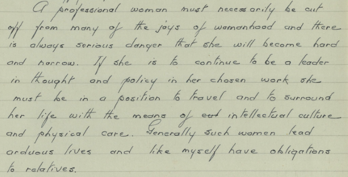 Part of a handwritten letter. The text reads:” A professional woman must necessarily be cut off from many of the joys of womanhood and there is always serious danger that she will become hard and narrow. If she is to continue to be a leader in thought and policy in her chosen work she must be in a position to travel and to surround her life with the means of intellectual culture and physical care. Generally such women lead arduous lives and like myself have obligations to relatives.”
