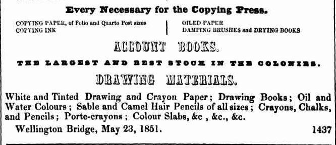 A snippet from a newspaper. It is an advertisement. It reads: “ Every necessary for the copying press.
Copying paper, of folio and quarto post sizes. Copying Ink.
Oiled Paper. Sampling brushes and drying books.
Account books
The largest and best stock in the colonies
Drawing materials
White and tinted drawing and crayon paper; drawing books; oiled and water colours; sable and camel hair pencils of all sizes; crayons. Chalks, and pencils; porte-crayons; colour slabs, &c, &c, &c.
Wellington bridge, May 23 , 1851.
“
