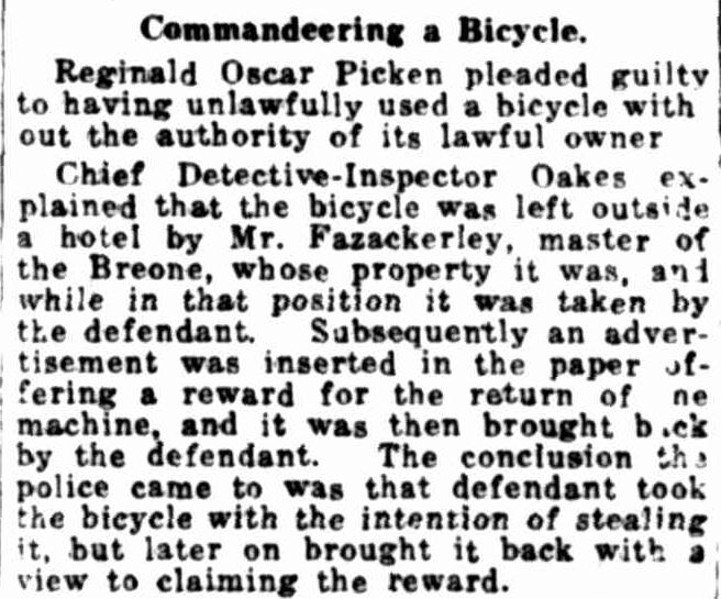 A snippet form a news article. Text reads: “Commandeering a bicycle. Reginald Oscar Picken pleaded guilty to having unlawfully used a bicycle without the authority of its lawful owner. Chief detective-inspector Oaks explained that the bicycle was left outside a hotel by Mr. Fazackerley, master of the Breon, whose property it was, and while in that position it was taken by the defendant. Subsequently and advertisement was inserted in the paper offering a reward for the return of the machine, and it was then brought back by the defendant. The conclusion the police came to was that the defendant took the bicycle with the intention of stealing it, but later on brought it back with a view to claiming the reward.”