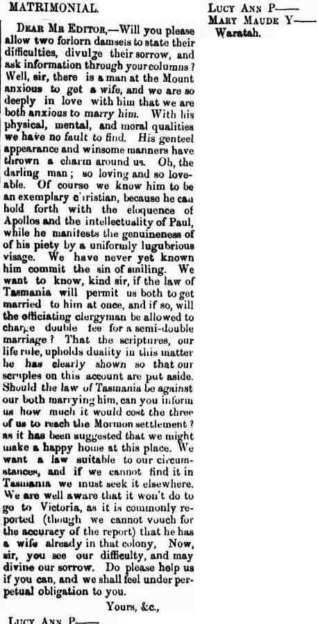 A newspaper article. Text reads: “ Matrimonial.
Dear Mr Editor, - Will you please allow two forlorn damsels to state their difficulties, divulge their sorrow , and ask information through your columns? Well, sir, there is a man at the Mount anxious to get a wife, and we are so deeply in love with him that we are both anxious to marry him. With his physical, mental, and moral qualities we have no fault to find. His genteel appearance and winsome manners have thrown a charm around us. Oh, the darling man; so loving and so loveable. Of course we know him to be an exemplary Christian, because he can hold forth with the eloquence of apollos and the intellectuality of Paul,, while he manifests the genuineness of his piety by a uniformly lugubrious visage, we have never yet known him commit the sin of smiling. We want to know, kind sir, if the law of Tasmania will permit us both to get married to him at once, and if so, will the officiating clergyman be allowed to charge double fee for a semi-double marriage? That the scriptures, our life rule, upholds duality in this matter he has clearly shown so that our scruples on this account are put aside. Should the law of Tasmania be against our both marrying him, can you inform use how much it would cost the three of us to reach the Mormon settlement? As it has been suggested that we might make a happy house at this place. We want a law suitable to our circumstances, and if we cannot find it in Tasmania we must seek it elsewhere. We are all well aware that it won’t do to go to Victoria, as it is commonly reported (though we cannot vouch for the accuracy of the report) that he has a wife already in that colony, now, sir, you see our difficulty, and may divine our sorrow. Do please help us if you can, and we shall feel under perpetual obligation to you. Your, &c, Lucy Ann P, Mary M, Waratah.”