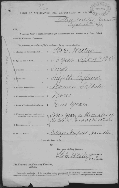 An old teachers application. Text reads: " Form of application for employment as teacher”
Sir, I have the honour to make application for appointment as a teacher in a state school under the education department” 10 numbered lines for the applicant to fill out are filled out by the applicant as follows “1. Christian and surname (in full). Flora Wesley 2. Age and date of birth. 26 years, September 19th 1868. 3. If married. Single. 4. Native place. Illegible. 5 Religious denomination. Roman Catholic. 6. Experience in teaching. None. 7. Period of residence in the colony. Nine years. 8 Nature of previous employment or occupation. Illegible. 9. References. Left empty. 10. Postal address. Illegible”
Text at the bottom reads: “I have the honour to be, sir, your most obedient servant” A signature is at the bottom.
