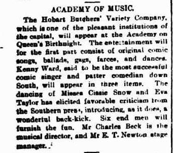 A newspaper snippet. Text reads: “Academy of music. The Hobart Butchers variety company, which is one of the pleasant institutions of the capital, will appear at the academy on queens birthnight. The entertainment will for the first part consist of original comic songs, ballads, gags, farces and dances. Kenny Ward, said to be the most successful comic singer and patter comedian down south will appear in three items. The dancing of misses Cissie Snow and Eva Taylor has elicited favourable criticism from the southern press, introducing as it does, a wonderful back-kick. Six end men will furnish the fun. Mr Charles Beck is the musical director, and Mr E.T Newton stage manager.”