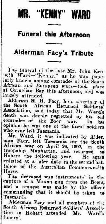 A newspaper article. It reads: “Mr. Kenney Ward. Funeral this afternoon. Aldermans Facy’s tribute. The funeral of the late Mr. John Kenneth Ward – Kenny, as he was popularly known among comrades of the south African and European wars – took place at cornelian bay this afternoon, and was largely attended. Aldermand H. H. Facy, Hon. Secretary of the south African returned soldiers association, said today that Mr. Ward’s death was deeply regretted by his old comrades of the Boer war. In in his opinion he was one of the finest soldiers who ever left Tasmania. Mr. Ward, it was indicated by Alderman Facy, Left Tasmania for the south African war on April 26, 1900, in the troopship Manhattan., and retuned the following year. He again enlisted at a later date in the second battalion of the Australian commonwealths horse. The deceased was instrumental in the capture of a maxim gun from the Boers, and a request was made by the officer commanding that it should be taken to Tasmania. Alderman Facy and all members of the South African Returned soldiers association in Hobart attended Mr. Ward’s funeral.”