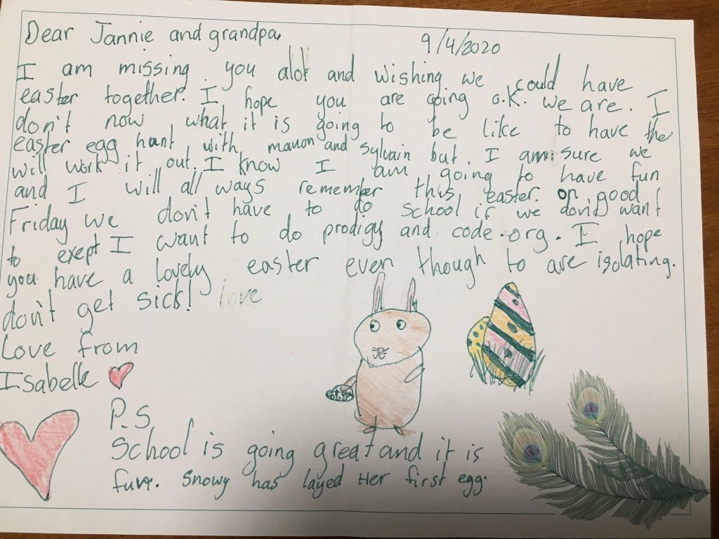 A page with A childs riting, its dated 9/4/2020. there are pictures of a bunny, coloured eggs and 2 peacock feathers. Text reads: "Dear Jannie and grandpa. I am missing you alot and wishing we could have easter together. I hope you are going o.k. we are. I don’t now what it is going to be like to have the easter egg hunt with Manon and Sylvian but I am sure we will work it out. I know I am going to have fun and I will all ways remember this easter, on good Friday we don’;t have to do school if we don’t want to except I want to do prodigy and code.org. I hope you have a lovely easter even though to are isolating don’t get sick love from Isabell. P.S School is going great and it is fun. Snowy has layed her first eggs.”