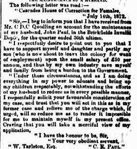 An excerpt from a newspaper, it reads: " The following letter was read:- " Cascades I am use of Correction for Females, July 14th, 1872. "Sirs-I beg to inform you that I have received from Mr. C D.C Quodling an account for the maintenance of my husband, John Paul, in the Brickfields Invalid Depot, for the quarter ended 30th ultimo. " I respectfully desire to point out to you that I have to support myself and daughter and partly my son (who is now about to leave the colony for want of employment upon the small salary of £50 per annum, and thus by my own industry save myself and family from being; a burden to the Government. " Under these circumstances, und im I am doing _ everything in my power to educate and bring up my children respectably, notwithstanding the efforts of my husband to reduce us in every possible manner, I respectfully solicit your favourable consideration of my case, and trust that you will act in this as in my former case and relieve me of the charge which, if urged, will so reduce me as to render it impossible for me to maintain myself in my present office. Praying that you will take a merciful view of my application, " I have the honour to be, Sir, S W "Your very obedient servant, " W. Tarleton, Esq. " C. E. Paul." "