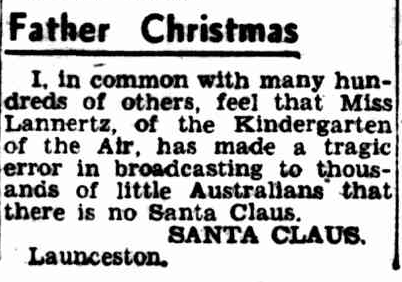 A newspaper snippet, it reads: " Father Christmas.  I, in common with many hundreds of others, feel that miss Lannertz, of the kindergarten of the air, has made a tragic erro in broadcasting to thousands of little australians that there is no Santa clause. Santa Clause. Launceston.