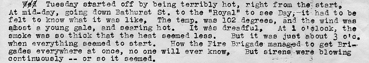 Part of a police report. Text reads: “Tuesday started off by being terribly hot, right from the start. At mid-day, going down Bathurst street to the “royal” to see day, it had to be felt to know what it was like, the temp was 102 degrees, and the wind was almost a young gale, and searing hot. It was dreadful, at 1 o’clock , the smoke was so thick that the heat seemed less. But it was just about 3 o’clock when everything seemed to start. How the fire brigade managed to get brigades everywhere at once, no one will ever know, but sirens were blowing continuously – or so it seemed.”