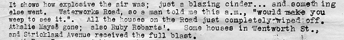 Part of a police report. Text reads: “It shows how explosive the air was; Just a blazing cinder… and something else went. Waterworks Road, so a man told me this a.m., “would make you weep to see it”. All the houses on the road just completely wiped off. Athalie Mayso gone; also Ruby Robarts’., Some houses in Wentworth Street, and Strickland Avenue received the full blast”