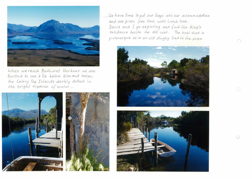 5 images and 2 paragraphs of text. First image. A mountain behind a lake. First text reads: “When we reach Bathurst Harbour we are thrilled to see it lie below blue and calm; the Celery Top Islands darkly dotted in the bright expanse of water…” second image. A river viewed from a balcony, tall trees along the edged and a mountain in the distance. Third image. A small tree and a shrub against a concrete wall. Second text reads: “…we have time to put our bags into our accommodation and are given free time until lunch time. David and I go exploring and find the King’s residence beside the still inlet. The boat-shed is picturesque as in an old dinghy tied to the poles. Fourth image. A small boat shack on a river surrounded by trees. Fifth image. A boat next to a small pier along a river, a larger boat in the distance.