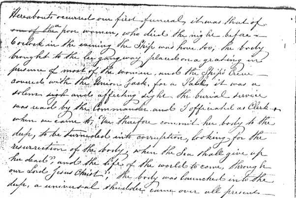 Second Officer Abraham Harvey’s account of Ann Stanley’s funeral. it reads: “Hereabouts occurred our first funeral, it was that of [“one of the”  crossed out] a poor woman, who died the night before 6 o’clock in the evening the Ship was hove too, the body brought to the gangway placed on a grating in presence of most of the women, and the Ship’s Crew – covered with the Union Jack, for a pall it was a solemn and affecting sight the burial service was read by the Commander and I officiated as Clerk, when we came to ‘We therefore commit her body to the deep, to be turned into corruption, looking for the resurrection of the body, when the Son shall give up her dead, and the life of the world to come through our Lord Jesus Christ’, the body was launched into the deep, a universal shudder came over all present.”