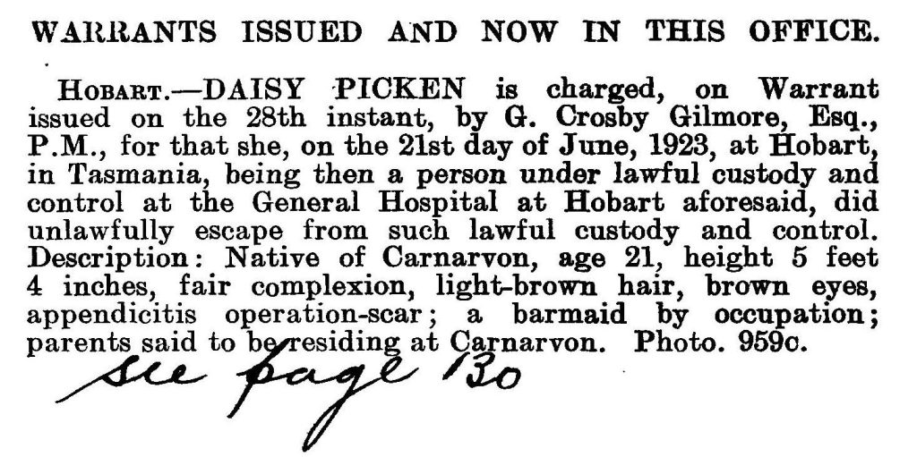 A snippet of the Police Gazette, Tasmania. Text reads. “Warrants issued and now in this office. Hobart – Daisy Picken is charged, on Warrant issued on the 28th instant, by G. Crosby Gilmore, ESQ., P.M., for that she, on the 21st day of June, 1923 at Hobart in Tasmania, being then a person under lawful custody and control. Description : Native of Carnarvon, age 21, height 5 feet 4 inches, fair complexion, light-brown hair, brown eyes, appendicitis operation-scare; a barmaid by occupation; parents said to be residing at Carnarvon. Photo. 959c.”