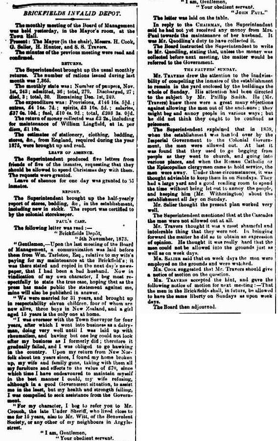 An excerpt from a newspaper. The text reads: “ BRICKFIELDS INVALID DEPOT. The monthly meeting of the Board of Management was held yesterday, in the Mayor's room, at the Town Hall. Present The Mayor (in the chair), Messrs. H. Cook, G. Salier, H. Hunter, and S. S. Travers. The minutes of the previous meeting were read and confirmed. RETURNS. The Superintendent brought up the usual monthly returns. The number of rations issued during last month was 7,365. The monthly state was: Number of paupers, Nov. 1st, 245 admitted, 36 ; total, 279. Discharged, 27 ; died, 3 ; total, 30. Remaining Dec. 1st, 210. The expenditure was Provisions, £146 5 3/4 ; extras, £4 14s. 7d. ; spirits, £3 161. 5d. ; salaries, £37 0s. 10d.; feet, £10 4s. 9d.; total, 1068 3s. 6d. The return of money collected was £3 2s., including for maintenance of William Lingfield, at 15. per diem, £1 10s. The estimates of stationery, clothing, bedding, stores, or., from England, required during the year 1875, were brought up and read. LEAVE OF ABSENCE. The Superintendent produced five letters from friends of five of the inmates, requesting that they should be allowed to spend Christmas day with them. The requests were granted. Leave of absence for one day was granted to 35 minutes. REPORT. The Superintendent brought up the half-yearly report of stores, bedding, So in the establishment, including new in stock. The report was certified to by the colonial storekeeper. PAUL'S CASE. The following letter was read : " Brickfields Depot, 5th November, 1873. " Gentlemen, Upon the last meeting of the Board of Management, 11 communication was laid before them from Wm. Tarleton, Esq., relative to my wife's paying for my maintenance at the brickfield’s ; it was there stated and copied in the next day's newspaper, that I had been a bad husband. Now in vindication of my own character, I beg most respectfully to state the true case, hoping that as the press has made public the statement against me, mine will also be published in answer. " We were married for 31 years, and brought up in respectability eleven children, four of whom are now alive, three bos in New Zealand, and a girl aged 15 years is the only one at home. "I was overseer with the Town Surveyor for four years, after which I went into business as a dairy man, doing very well until I was laid up with rheumatism, and having but one leg could not look after my business as I formerly did ; therefore it gradually failed, and I was obliged to go hawking in the country. Upon my return from New Norfolk about ten years since, I found my home broken up, my wife and family gone, taking with them all my furniture and effects to the value of £70, since which time I have endeavoured to maintain myself in the best manner I could, my wife refusing, although in a good Government situation, to assist me in the least, but my health and strength failing, I was compelled to seek assistance from the Government. "For my character, I beg to refer you to Mr. Crouch, the late Under Sheriff, who lived close to me for 15 years, also to Mr. Witt, of the Benevolent Society, or any other of my neighbours in Argyle street. " I am, Gentlemen, " Your obedient servant. John Paul." The letter was laid on the table. In reply to the Chairman, the Superintendent said he had not yet received any money from Mrs. Paul towards the maintenance of her husband. It was Mr. Quodling's duty to have collected it. The Board instructed the Superintendent to write to Mr. Quodling, stating that, unless the money was collected before next meeting, the matter would be referred to the Government. THE PAUPERs SUNDAY. Mr. Thateus drew the attention to the inadvisability of compelling the inmates of the establishment to remain in the yard enclosed by the buildings the whole of Sunday. His attention had been directed to the subject by Mr. Phillip Smith. He (Mr. Travers) knew there were a great many objections against allowing the men out of the enclosure ; they might beg und annoy people in various ways; but he did not think they ought to be confined as prisoners. The Superintendent explained that in 1860, when the establishment was him led over by the Imperial Government to the Colonial Government, the men were allowed out. At last it was found that they used to go begging from people as they went to church, and going into various places, and when the Roman Catholic or the Episcopalian clergymen came to hold service, the men were away. Under those circumstances, it was thought advisable to keep them in on Sundays. They had a large yard and a good reading 100m to spend the time without being let out to annoy the people, and keeping him (Mr. Witherington) about the establishment all day on Sunday. Mr. Salier thought the present plan worked very well. The Superintendent mentioned that at the Cascades the men were not allowed out at all. Mr. Travers thought it was a most shameful and intolerable thing that they were not. In bringing forward the matter he did so to obtain an expression of opinion. He thought it was really hard that the men could not be allowed into the grounds just as well as on week days. Mr. Salier said that on week days the men were employed on the grounds and were watched. Mr. Cook suggested that Mr. Travers should give a notice of motion on the question. Mr. Travers accepted the hint, and gave the following notice of motion for next meeting That the men in the Brickfields shall, in future, be allowed to have the same liberty on Sundays us upon week days. The Board then adjourned. “