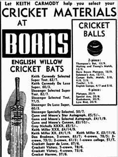 An advertisement from a newspaper. Western Mail, 2 September 1948, p. 35. The text reads: " Let keith carmody help you select your
cricket materials
At Boans
1 cricket
balls
english willow
cricket bats
2-piece:
Thompson's Bat, 13/9.
Nutting and Young's Match,
13/9.
Dave Brown Platypus, 13/9.
Solomon's Ace, 12/11.
Compo Balls, Match, 3/6,
4/6, 5/6.
Youths', 1/3.
English Compo, 4/7 and 5/6.
4-piece:
Platypus, 20/9.
Special Ace, 20/6.
Kookaburra, 20/9.
Lyre Bird, 20/9.
Keith Carmody Selected
Super Test, 82/7.
Keith Carmody De Luxe
Super, 60/3.
Slazenger Selected Super
Test, 82/7.
Slazenger Selected Test,
77/5.
Slazenger De Luxe Super,
60/3.
Slazenger Specially Selected, 50/7.
Gunn and Moore's Star Autograph, £5/5/-.
Gunn and Moore's Selected Autograph, £4/1/9.
Gunn and Moore's Cannon, £3/10/-.
Grey Nicholls XXXX, £5/5/-.
Keith Miller XXX, £4/14/9.
Keith Miller XX, £4/1/9. Keith Miller X, £3/11/6.
Don Bradman, 5-crown, 83/7; 4-crown, 78/5; 3
crown, 73/3; 2-crown, 61/3; 1-crown college, 51/7,
Crockett Super de Luxe, 87/6.
Crockett Victory, 5-crown, 78/6.
Crockett Victory, 4-crown, 73/6.
Crocket Harrow, 37/6.
CRICKET SUNDRIES
Boning Gloves, Pull-on Popular,
18/6 pair.
Inner Gloves, Chamois Podded.
15/2; Plain, 13/5.
Wicket-keeping Gloves, Youths',
49/10.
Wicket-keeping Gloves, 1 ft grade
Super, 62/3; 2nd grade Keeper,
54/6.
Scoring Books, 1/11,
2/3,3/9.
Cricket Spikes, 1/- and
2/- pkt.
Kangaroo Bot Protectors,
Sin., 1/8; 6in., 3/-.
Bat Binding, 1/- inch.
Bot Oil, 1/- tin.
Rubber Grips, 1/-.
Coir Matting, £18/18/
and £22/10/- set.
Wickets Complete with
Balls, 24/6 and 30/- set.
Betting Protectors, 15/6
end 17/8.
Wicket-keeping Protec-
tors, 31/9.
.Batting Pods->
Canvas Popular, 38/-.
Canvas Semi Style, 40/-.
Canvas Stylist, 48/-.
Buck Pennant, 80/11.
Canvas Youths', 30/-.
Wicket-keeping Pods,
Keeper, 44/3.
Wicket-keeping Pods,
Super, 56/7.
Cricket Bogs, Canvas,
45/6.
Leather Wrap-on Batting
Gloves, 23/4.
illustrated
text book
"Keith Carmody on
Cricket"
41 Photographs of
Test Cricketers
3/9 each.
Tuition by Keith Carmody
Two full-length Wickets are available on boans 3rd Floor
where bookings may be made for private tuition by
Keith Carmody.
 "
