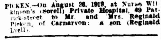 A newspaper article, Text reads: “Picken – On August 26 1919, at Nurse Wilkinson’s (sorell) Private Hospital, 49 Patrick Street to Mr and Mrs. Reginald Picken of Carnarvon: a son (Reginald Lyell)”