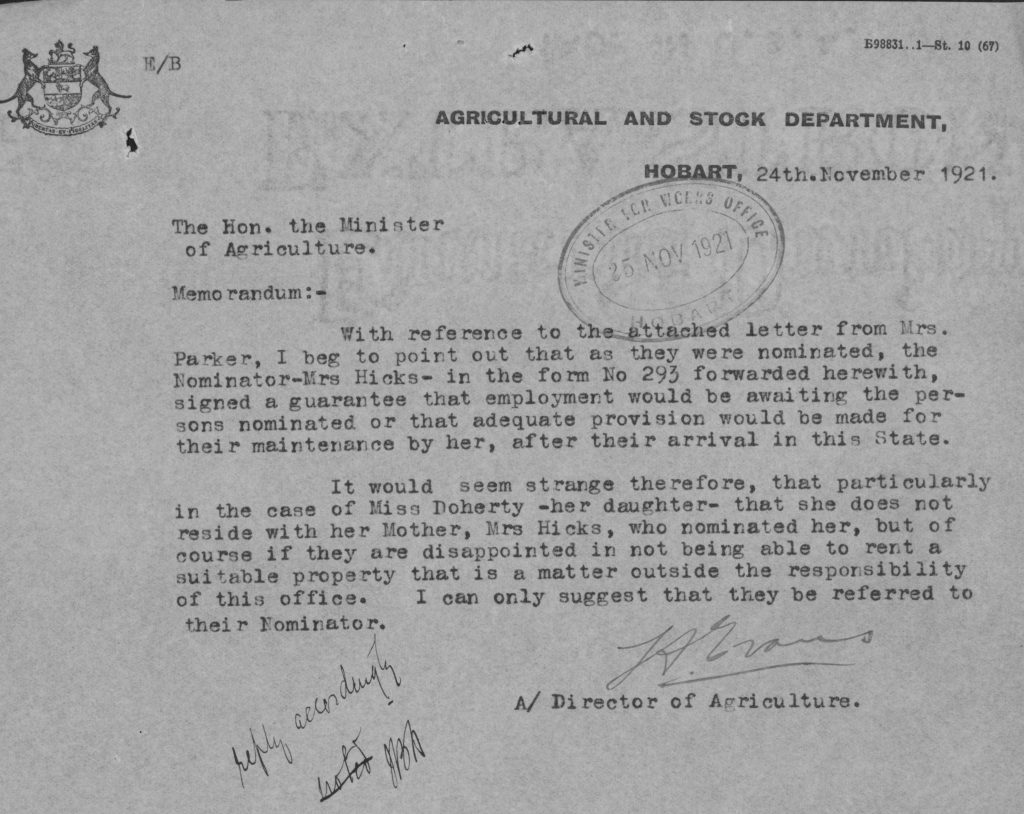 An old letter with text on it. Text reads: “Agricultural and stock department, Hobart, 24th November 1921. The hon. The minister of agriculture. Memorandum – With reference to the attached letter from Mrs. Parker, I beg to point out that as they were nominated, the nominator, Mrs. Hicks, in the form of no 293 forwarded herewith, signed a guarantee that employment would be awaiting the persons nominated or that adequate provision would be made for their maintenance by her, after their arrival in this state. It would seem strange therefore, that particularly in the case of Miss Doherty -her daughter- that she does not reside with her mother, Mrs Hicks, who nominated her, but of course if they are disappointed in not being able to rent a suitable property that is a matter outside the responsibility of this office. I can only suggest that they be referred to their nominator.”