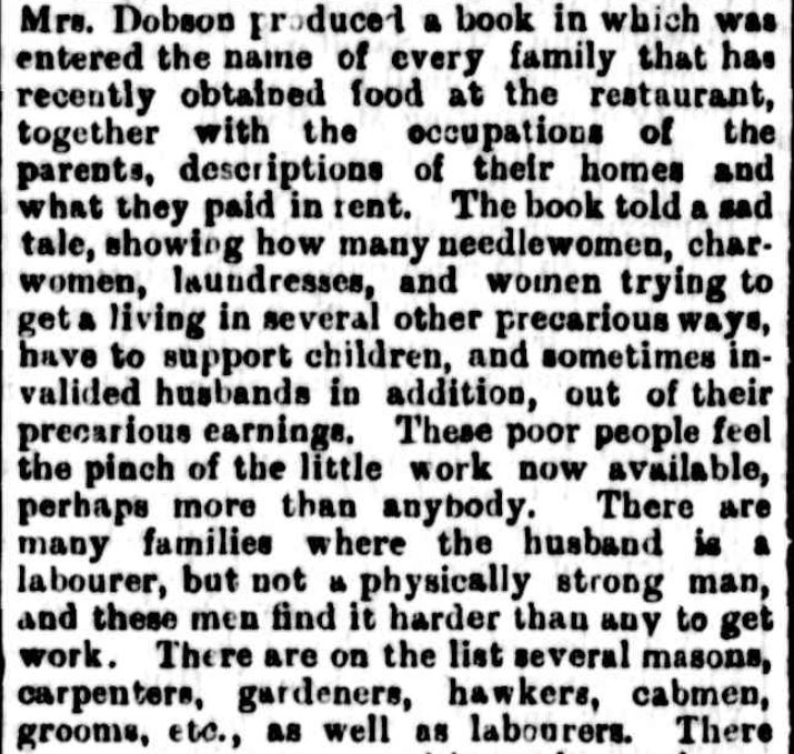 An excerpt from The Mercury, Hobart, 28/10/1893. It reads: "Mrs,. Dobson produced a book in which was entered the name of every family that has recently obtained food at the restaurant together with the occupations of the parents, description of their homes and what they paid in rent. The book told a sad tale, showing how many needlewomen, char-women, laundresses, and women trying to get a living in several other precarious ways, have to support children, and sometimes invalidated husbands in addition, out of their precarious earning. These poor people feel the pinch of the little work now available, perhaps more than anybody. There are many families where the husband is a labourer, but not a physically strong man, and these men find it harder than any to get work. There are on the list several masons carpenters, gardeners, hawkers, cabmen, grooms, etc., as well as labourers. "