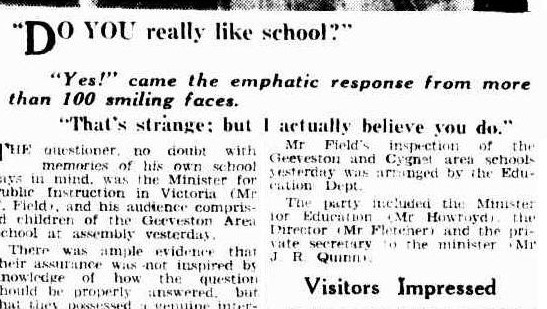 A snippet from a newspaper. it reads: "Do you really like school. Yes! came the emphatic response from more than 100 smiling faces. That’s strange: but I actually believe you do. The questioner, no doubt with memories of his own school days in mind was the minister for public instruction in Victoria. (Mr. F. Field), and hist audience comprised children of the Geeveston area school at assembly yesterday. There was ample evidence that their assurance was not inspired by knowledge of how the question should be properly answered. But that they possessed a genuine interest in their school. Mr fields inspection of the Geeveston and cygnet area school yesterday was arranged by the education department. The party included the minister for education (Mr Howroyd) the director (Mr Fletener) and the private secretary to the minister (Mr. J, R. Quinn.) Visitors impressed”