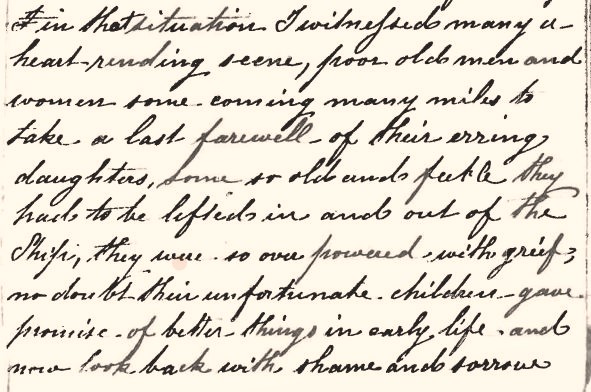 A passage from the account of the voyage of the Female Transport, Garland Grove (2) in 1842/1843: The text reads:…in that situation I witnessed many a heart-rending scene, poor old men and women some coming many miles to take a last farewell of their erring daughters, some so old and feeble they had to be lifted in and out of the Ship, they were so overpowered with grief, no doubt their unfortunate children – gave promise – of better things in early life, and now look back with shame and sorrow …