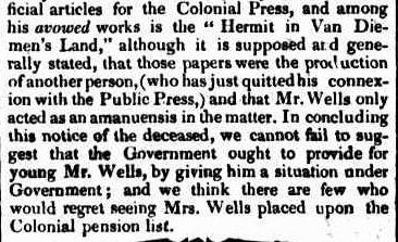 Newspaper clipping continuing the article, text reads: “his avowed works is the "Hermit in Van Diemen's Land," although it is supposed and generally stated, that those papers were the production of another person, (who has just quitted his connexion with the Public Press,) and that Mr. Wells only acted as an amanuensis in the matter. In concluding this notice of the deceased, we cannot fail to suggest that the Government ought to provide for young Mr. Wells, by giving him a situation under Government ; and we think there are few who would regret seeing Mrs. Wells placed upon the Colonial pension list. “