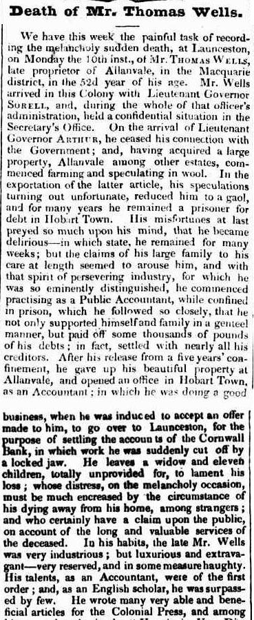 A newspaper clipping, article text reads: “Death of Mr. Thomas Wells.  We have this week the painful task of record ing the melancholy sudden death, at Launceston, on Monday the 10th inst., of Mr. THOMAS WELLS, late proprietor of Allanvale, in the Macquarie district, in the 52d year of his age. Mr. Wells arrived in this Colony with Lieutenant Governor SORELL, and, during the whole of that officer's administration, held a confidential situation in the Secretary's Office. On the arrival of Lieutenant Governor ARTHUR, he ceased his connection with the Government ; and, having acquired a large  property, Allanvale among other estates, commenced farming and speculating in wool. In the exportation of the latter article, his speculations turning out unfortunate, reduced him to a gaol,  and for many years he remained a prisoner for  debt in Hobart Town. His misfortunes at last  preyed so much upon his mind, that he became  delirious — in which state, he remained for many  weeks ; but the claims of his large family to his  care at length seemed to arouse him, and with  that spirit of persevering industry, for which he  was so eminently distinguished, he commenced  practising as a Public Accountant, while confined  in prison, which he followed so closely, that he  not only supported himself and family in a genteel  manner, but paid off some thousands of pounds  of his debts ; in fact, settled with nearly all his  “creditors. After his release from a five years' confinement, he gave up his beautiful property at Allanvale, and opened an office in Hobart Town, as an Accountant ; in which he was doing a good business, when he was induced to accept an offer made to him, to go over to Launceston, for the purpose of settling the accounts of the Cornwall Bank, in which work he was suddenly cut off by a locked jaw. He leaves a widow and eleven children, totally unprovided for, to lament his loss ; whose distress, on the melancholy occasion, must be much encreased by the circumstance of his dying away from his home, among strangers ; and who certainly have a claim upon the public, on account of the long and valuable services of the deceased. In his habits, the late Mr. Wells was very industrious ; but luxurious and extravagant — very reserved, and in some measure haughty. His talents, as an Accountant, were of the first order ; and, as an English scholar, he was surpassed by few. He wrote many very able and beneficial articles for the Colonial Press, and among”